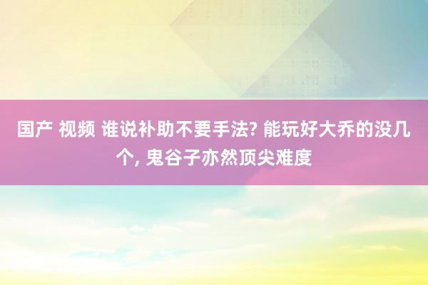 国产 视频 谁说补助不要手法? 能玩好大乔的没几个， 鬼谷子亦然顶尖难度