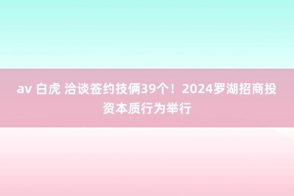 av 白虎 洽谈签约技俩39个！2024罗湖招商投资本质行为举行