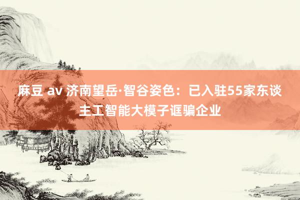 麻豆 av 济南望岳·智谷姿色：已入驻55家东谈主工智能大模子诓骗企业