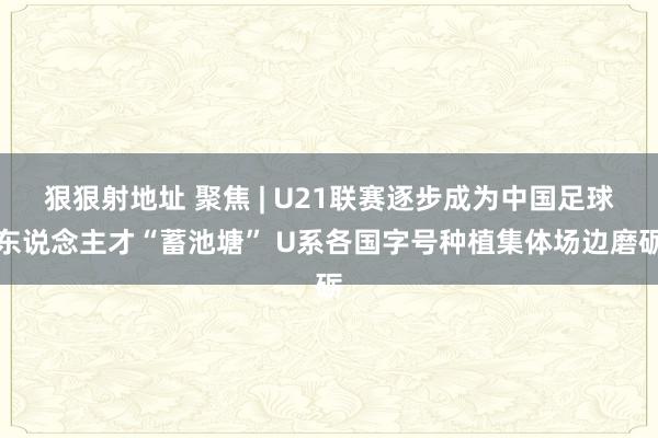 狠狠射地址 聚焦 | U21联赛逐步成为中国足球东说念主才“蓄池塘” U系各国字号种植集体场边磨砺