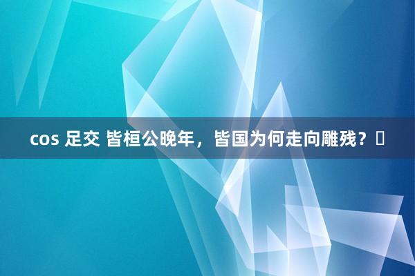 cos 足交 皆桓公晚年，皆国为何走向雕残？​