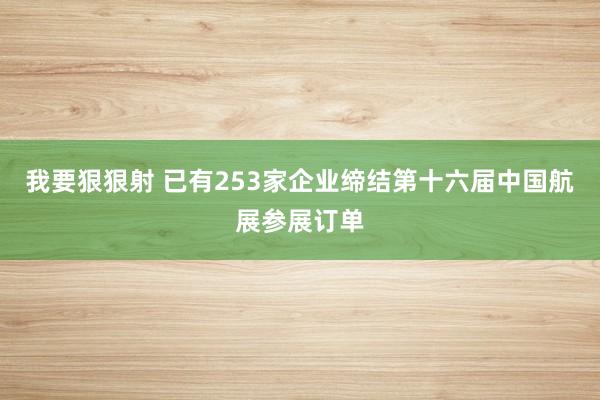 我要狠狠射 已有253家企业缔结第十六届中国航展参展订单