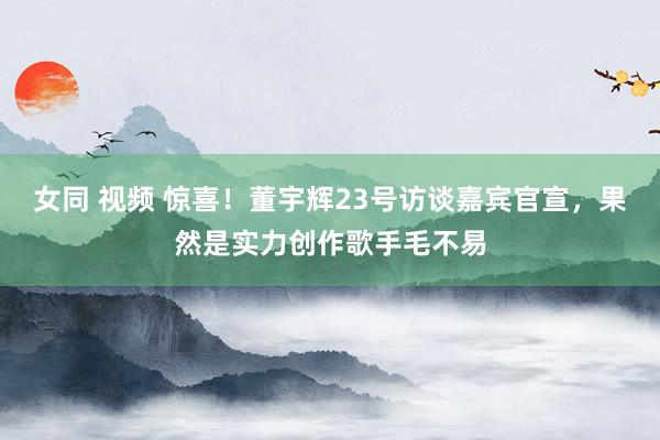 女同 视频 惊喜！董宇辉23号访谈嘉宾官宣，果然是实力创作歌手毛不易