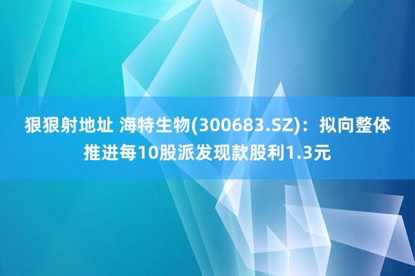 狠狠射地址 海特生物(300683.SZ)：拟向整体推进每10股派发现款股利1.3元