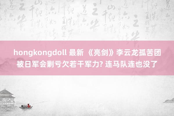 hongkongdoll 最新 《亮剑》李云龙孤苦团被日军会剿亏欠若干军力? 连马队连也没了