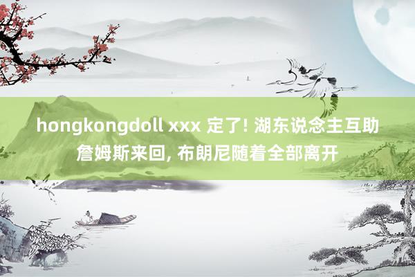 hongkongdoll xxx 定了! 湖东说念主互助詹姆斯来回， 布朗尼随着全部离开