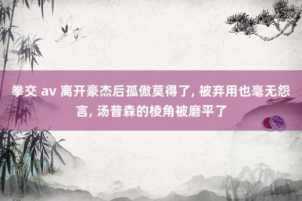 拳交 av 离开豪杰后孤傲莫得了， 被弃用也毫无怨言， 汤普森的棱角被磨平了