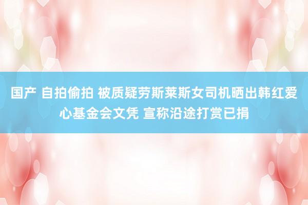 国产 自拍偷拍 被质疑劳斯莱斯女司机晒出韩红爱心基金会文凭 宣称沿途打赏已捐