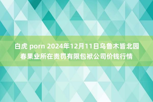 白虎 porn 2024年12月11日乌鲁木皆北园春果业所在责罚有限包袱公司价钱行情