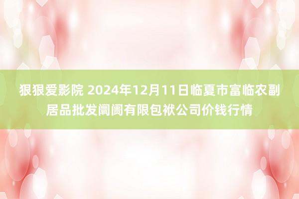 狠狠爱影院 2024年12月11日临夏市富临农副居品批发阛阓有限包袱公司价钱行情