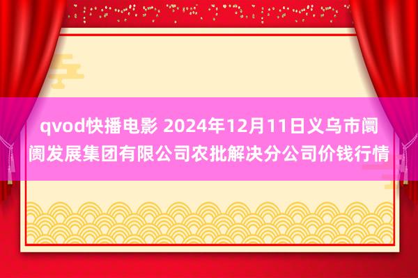 qvod快播电影 2024年12月11日义乌市阛阓发展集团有限公司农批解决分公司价钱行情