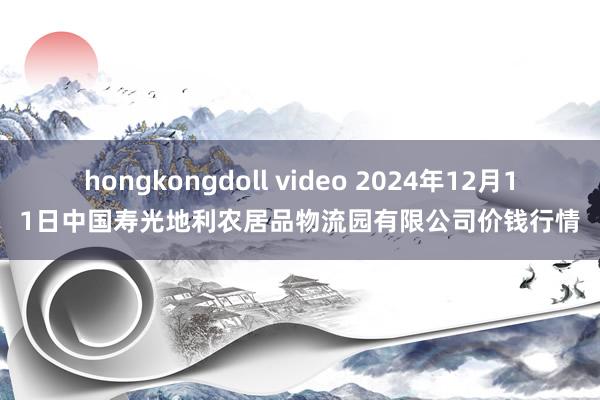 hongkongdoll video 2024年12月11日中国寿光地利农居品物流园有限公司价钱行情