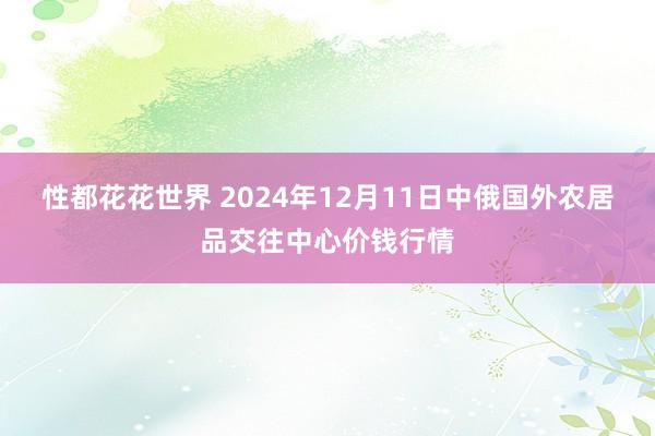 性都花花世界 2024年12月11日中俄国外农居品交往中心价钱行情