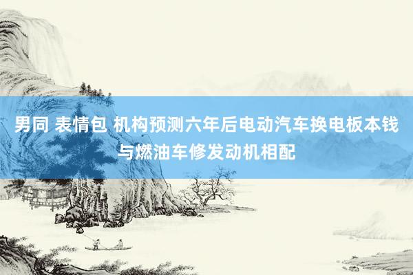 男同 表情包 机构预测六年后电动汽车换电板本钱与燃油车修发动机相配