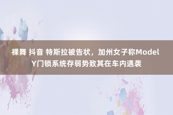 裸舞 抖音 特斯拉被告状，加州女子称Model Y门锁系统存弱势致其在车内遇袭