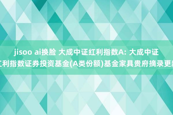 jisoo ai换脸 大成中证红利指数A: 大成中证红利指数证券投资基金(A类份额)基金家具贵府摘录更新