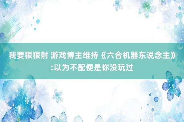 我要狠狠射 游戏博主维持《六合机器东说念主》:以为不配便是你没玩过