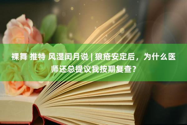 裸舞 推特 风湿闰月说 | 狼疮安定后，为什么医师还总提议我按期复查？