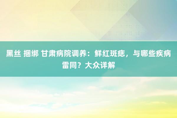 黑丝 捆绑 甘肃病院调养：鲜红斑痣，与哪些疾病雷同？大众详解