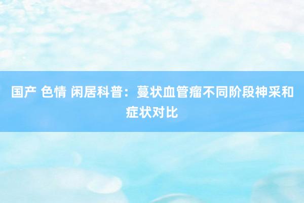 国产 色情 闲居科普：蔓状血管瘤不同阶段神采和症状对比