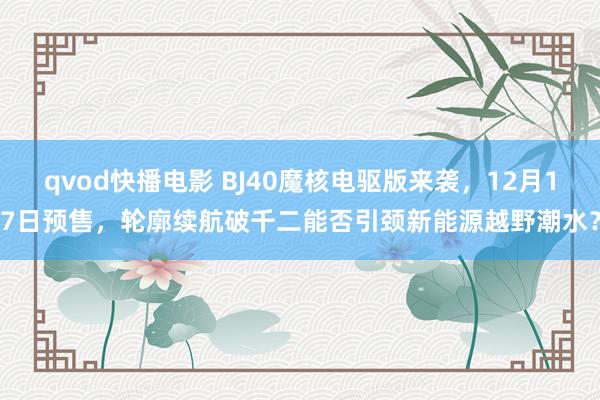 qvod快播电影 BJ40魔核电驱版来袭，12月17日预售，轮廓续航破千二能否引颈新能源越野潮水？