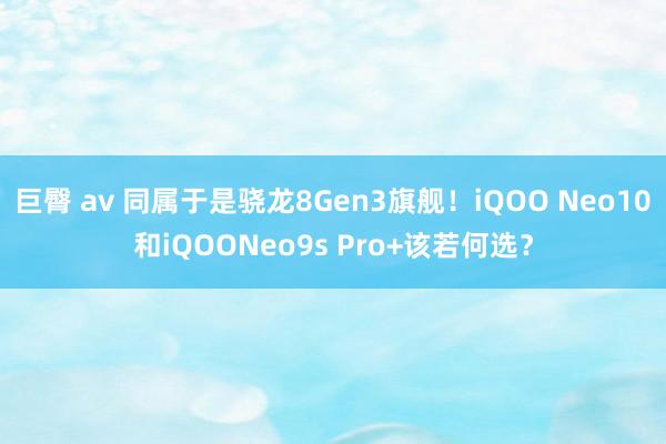 巨臀 av 同属于是骁龙8Gen3旗舰！iQOO Neo10和iQOONeo9s Pro+该若何选？