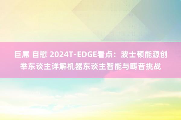 巨屌 自慰 2024T-EDGE看点：波士顿能源创举东谈主详解机器东谈主智能与畴昔挑战