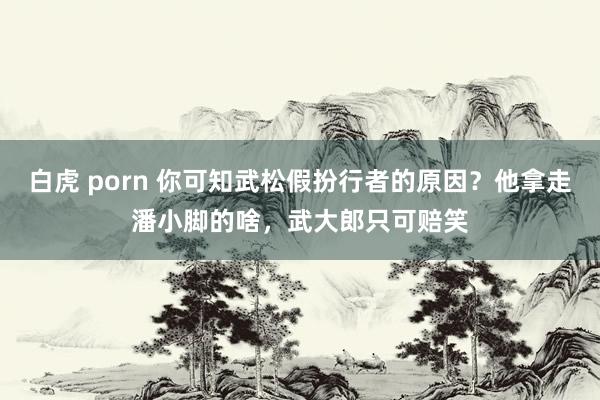 白虎 porn 你可知武松假扮行者的原因？他拿走潘小脚的啥，武大郎只可赔笑