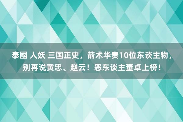 泰國 人妖 三国正史，箭术华贵10位东谈主物，别再说黄忠、赵云！恶东谈主董卓上榜！