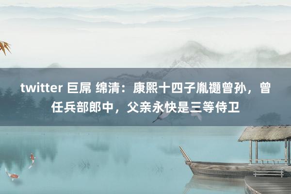 twitter 巨屌 绵清：康熙十四子胤禵曾孙，曾任兵部郎中，父亲永快是三等侍卫