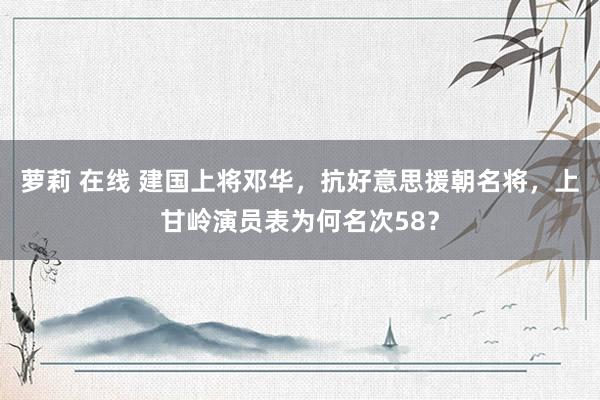 萝莉 在线 建国上将邓华，抗好意思援朝名将，上甘岭演员表为何名次58？