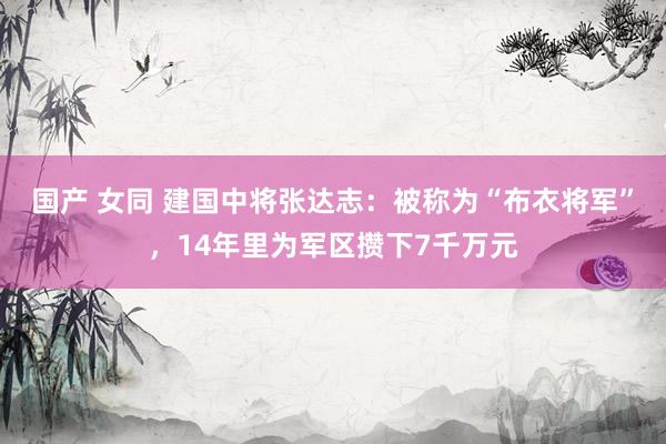 国产 女同 建国中将张达志：被称为“布衣将军”，14年里为军区攒下7千万元