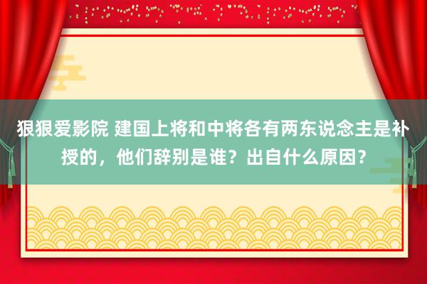 狠狠爱影院 建国上将和中将各有两东说念主是补授的，他们辞别是谁？出自什么原因？