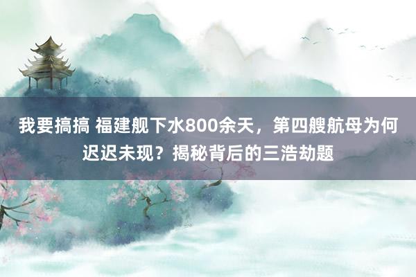 我要搞搞 福建舰下水800余天，第四艘航母为何迟迟未现？揭秘背后的三浩劫题