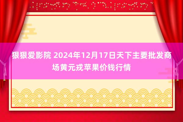 狠狠爱影院 2024年12月17日天下主要批发商场黄元戎苹果价钱行情