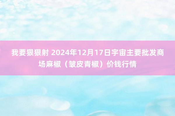 我要狠狠射 2024年12月17日宇宙主要批发商场麻椒（皱皮青椒）价钱行情