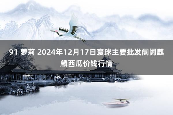 91 萝莉 2024年12月17日寰球主要批发阛阓麒麟西瓜价钱行情