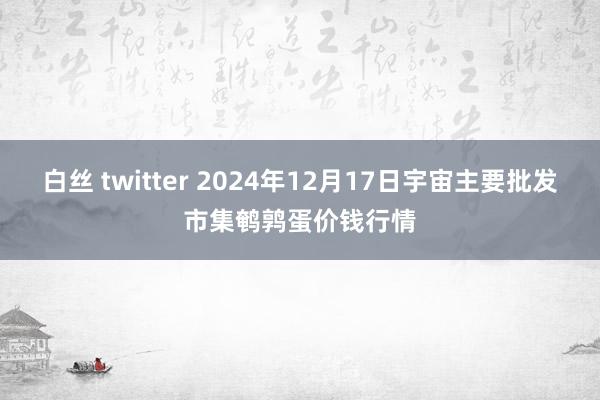 白丝 twitter 2024年12月17日宇宙主要批发市集鹌鹑蛋价钱行情