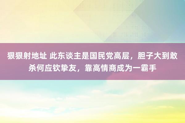 狠狠射地址 此东谈主是国民党高层，胆子大到敢杀何应钦挚友，靠高情商成为一霸手