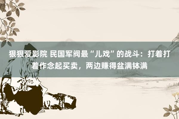 狠狠爱影院 民国军阀最“儿戏”的战斗：打着打着作念起买卖，两边赚得盆满钵满