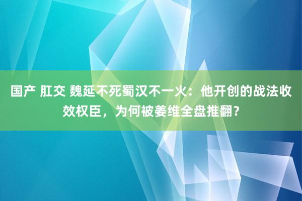 国产 肛交 魏延不死蜀汉不一火：他开创的战法收效权臣，为何被姜维全盘推翻？