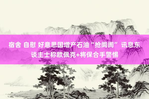 宿舍 自慰 好意思国增产石油“抢阛阓” 讯息东谈主士称欧佩克+将保合手警惕