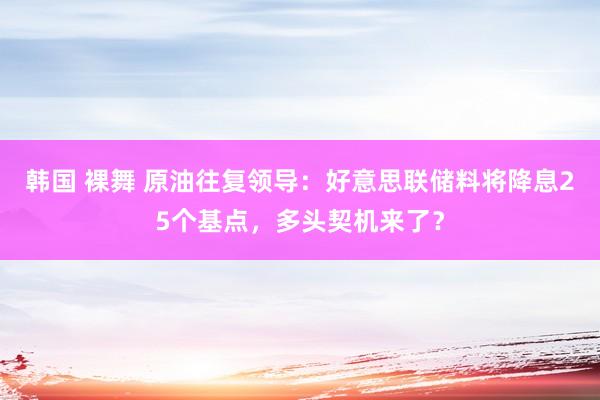 韩国 裸舞 原油往复领导：好意思联储料将降息25个基点，多头契机来了？