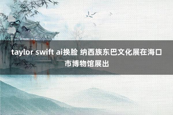 taylor swift ai换脸 纳西族东巴文化展在海口市博物馆展出