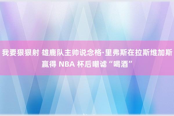 我要狠狠射 雄鹿队主帅说念格·里弗斯在拉斯维加斯赢得 NBA 杯后嘲谑“喝酒”