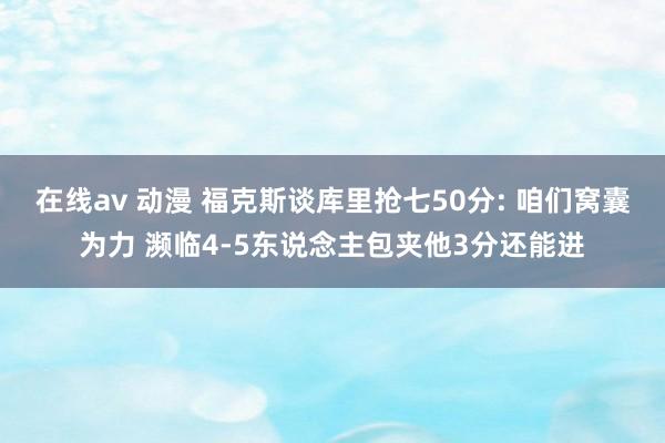 在线av 动漫 福克斯谈库里抢七50分: 咱们窝囊为力 濒临4-5东说念主包夹他3分还能进