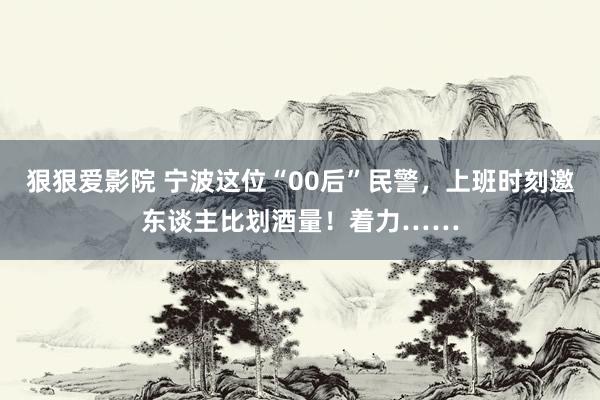 狠狠爱影院 宁波这位“00后”民警，上班时刻邀东谈主比划酒量！着力……