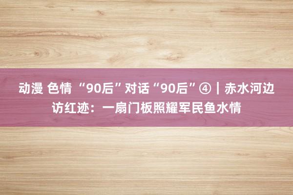 动漫 色情 “90后”对话“90后”④｜赤水河边访红迹：一扇门板照耀军民鱼水情