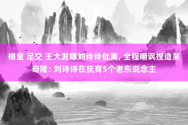 楠里 足交 王大发曝刘诗诗仳离， 全程嘲讽捏造吴奇隆: 刘诗诗在抚育5个老东说念主