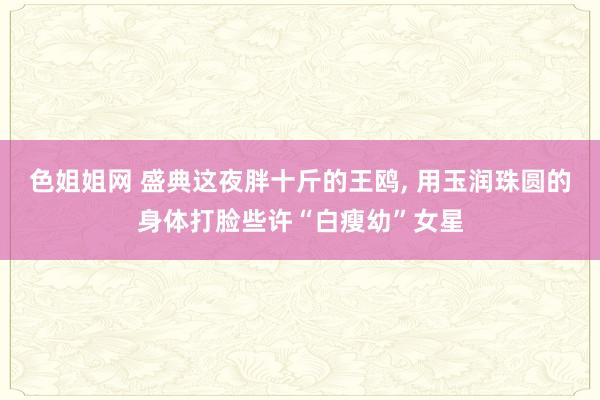 色姐姐网 盛典这夜胖十斤的王鸥， 用玉润珠圆的身体打脸些许“白瘦幼”女星